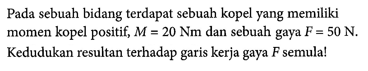 Pada sebuah bidang terdapat sebuah kopel yang memiliki momen kopel positif, M = 20 Nm dan sebuah gaya F = 50 N, Kedudukan resultan terhadap garis kerja gaya F semula!