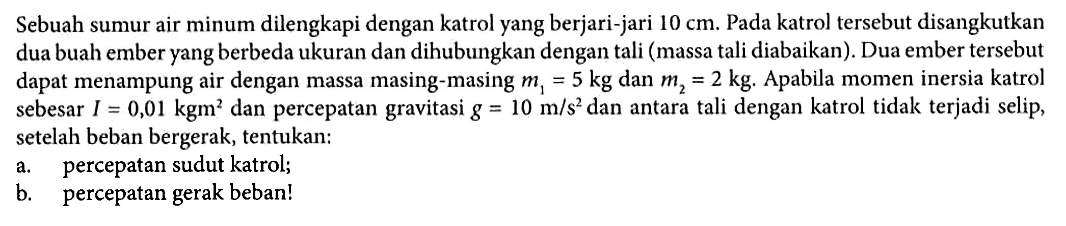 Sebuah sumur air minum dilengkapi dengan katrol yang berjari-jari 10 cm. Pada katrol tersebut disangkutkan dua buah ember yang berbeda ukuran dan dihubungkan dengan tali (massa tali diabaikan). Dua ember tersebut dapat menampung air dengan massa masing-masing m1 = 5 kg dan m2 = 2 kg. Apabila momen inersia katrol sebesar I = 0,01 kgm^2 dan percepatan gravitasi g = 10 m/s^2 dan antara tali dengan katrol tidak terjadi selip, setelah beban bergerak, tentukan: a. percepatan sudut katrol; b. percepatan gerak beban!