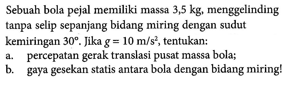 Sebuah bola pejal memiliki massa 3,5 kg, menggelinding tanpa selip sepanjang bidang miring dengan sudut kemiringan 30. Jika g = 10 m/s^2, tentukan: a. percepatan gerak translasi pusat massa bola; b. gaya gesekan statis antara bola dengan bidang miring!