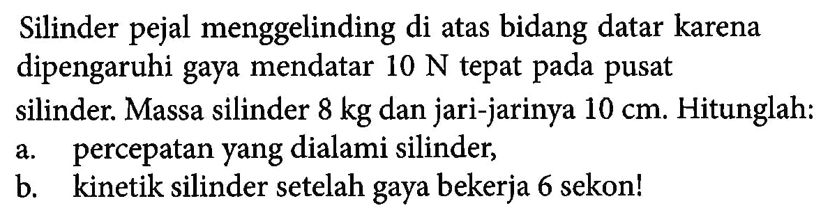 Silinder pejal menggelinding di atas bidang datar karena dipengaruhi gaya mendatar 10 N tepat pada pusat silinder. Massa silinder 8 kg dan jari-jarinya 10 cm. Hitunglah. a. percepatan yang dialami silinder, b. kinetik silinder setelah gaya bekerja 6 sekon!