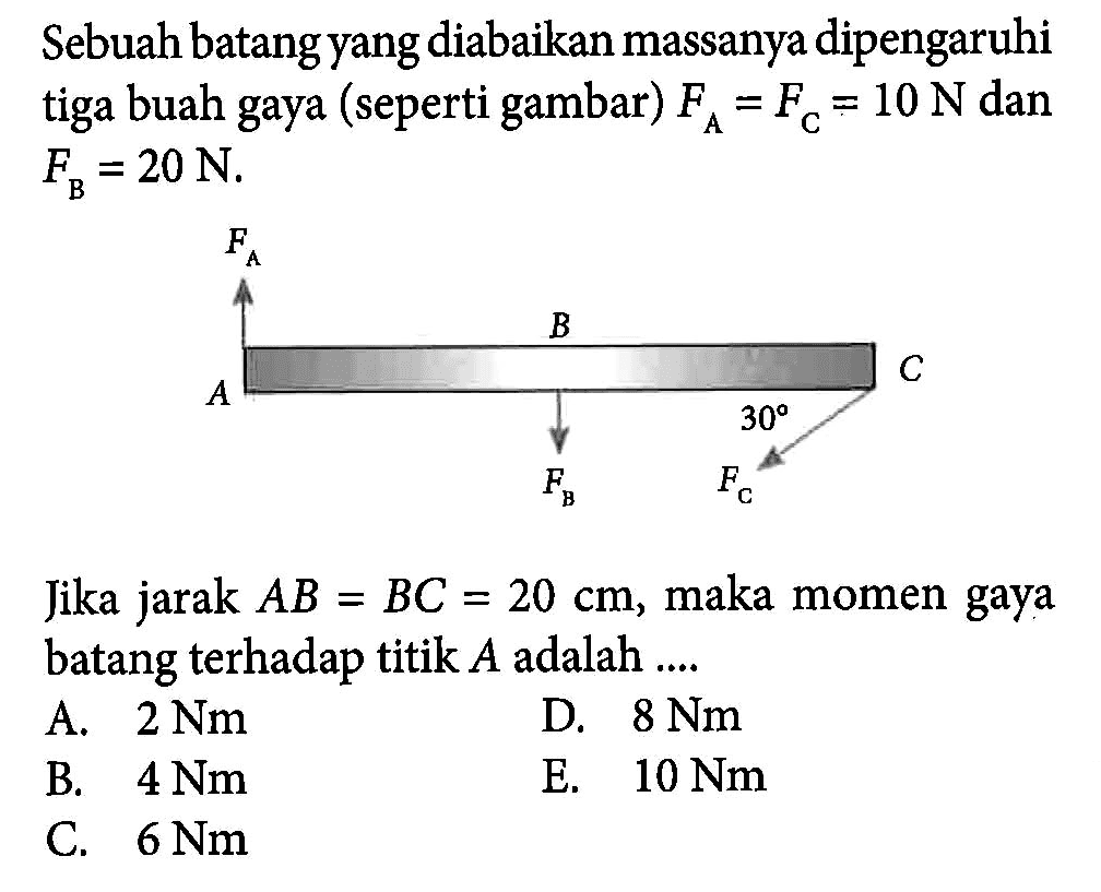 Sebuah batang yang diabaikan massanya dipengaruhi tiga buah gaya (seperti gambar) FA = FC = 10 N dan FB = 20 N. Jika jarak AB = BC = 20 cm, maka momen gaya batang terhadap titik A adalah ...