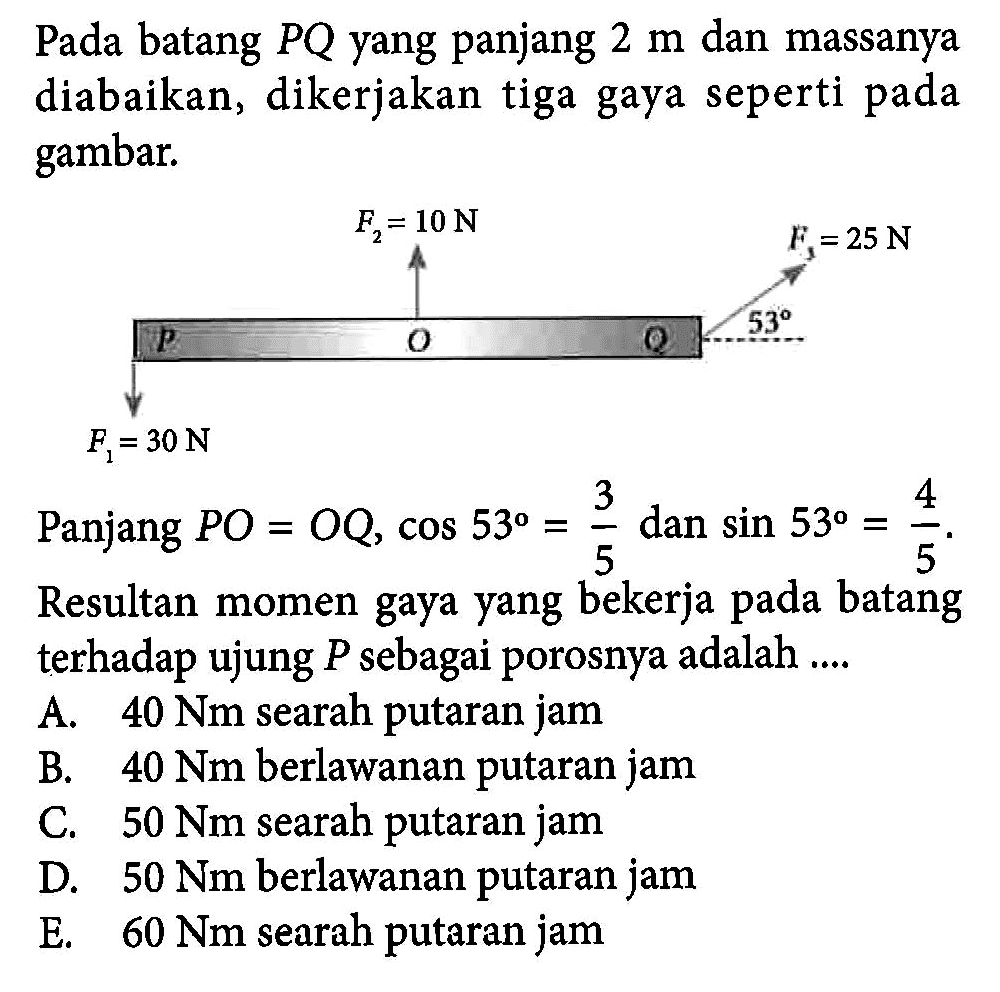 Pada batang PQ yang panjang 2 m dan massanya diabaikan, dikerjakan tiga gaya seperti pada gambar. Panjang PO = OQ, cos 53 = 3/5 dan sin 53 = 4/5 , Resultan momen gaya yang bekerja pada batang terhadap ujung P sebagai porosnya adalah