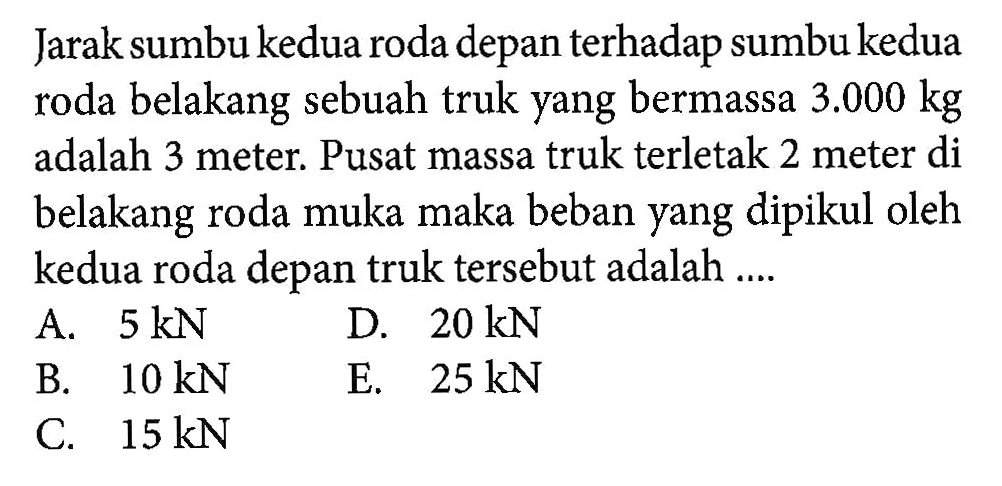 Jarak sumbu kedua roda depan terhadap sumbu kedua roda belakang sebuah truk yang bermassa 3.000 kg adalah 3 meter. Pusat massa truk terletak 2 meter di belakang roda muka maka beban yang dipikul oleh kedua roda depan truk tersebut adalah .....