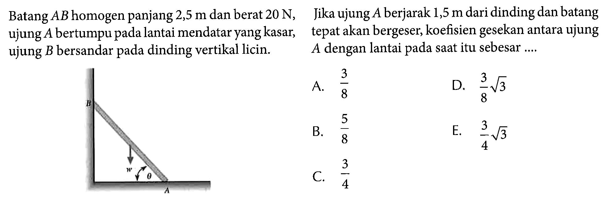 Batang AB homogen pnajng 2,5 m dan berat 20 N, ujung A bertumpu pada lantai mendatar yang kasar, ujung B bersandar pada dinding vertikal licin. aw theta A Jika ujung A berjarak 1,5 m dari dinding dan batang tepat akan bergesar, koefisien gesekan antara ujung A dengan lantai pada saat itu sebesar .... 