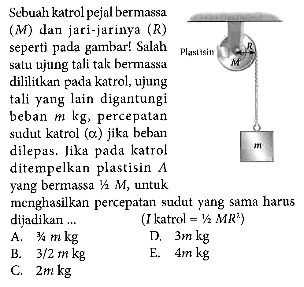 Sebuah katrol pejal bermassa (M) dan jari-jarinya (R) seperti pada gambar! Salah satu ujung tali tak bermassa dililitkan katrol, ujung tali yang lain digantungi beban m kg, percepatan sudut katrol (alpha) jika beban dilepas. Jika pada katrol ditempelkan plastisin A yang bermassa 1/2 M, untuk menghasilkan percepatan sudut yang sama harus dijadikan ... (I katrol = 1/2 MR^2)