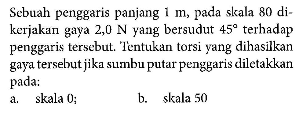 Sebuah penggaris panjang 1 m, pada skala 80 dikerjakan gaya 2,0 N yang bersudut 45 terhadap penggaris tersebut. Tentukan torsi yang dihasilkan gaya tersebut jika sumbu putar penggaris diletakkan pada: a. skala 0; b. skala 50