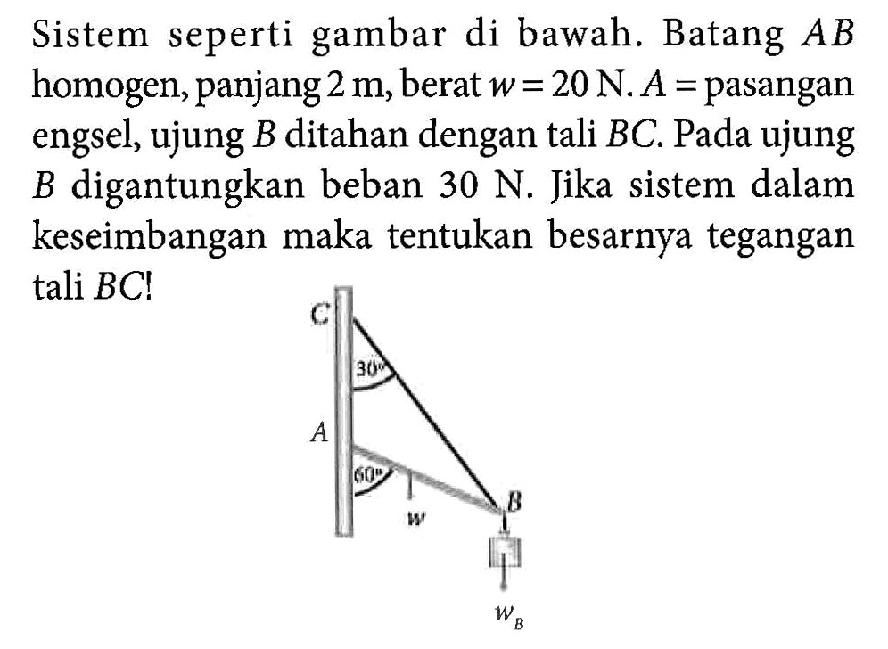 Sistem seperti gambar di bawah. Batang AB homogen, panjang 2 m, berat w = 20 N. A = pasangan engsel, ujung B ditahan dengan tali BC. Pada ujung digantungkan beban 30 N. Jika sistem dalam B keseimbangan maka tentukan besarnya tegangan tali BC! C 30 A 60 w B wB