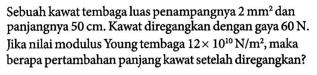 Sebuah kawat tembaga luas penampangnya 2 mm^2 dan panjangnya 50 cm. Kawat diregangkan dengan gaya 60 N. Jika nilai modulus Young tembaga 12 x 10^10 N/m^2, maka berapa pertambahan panjang kawat setelah diregangkan?