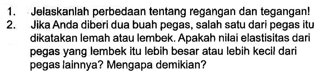 1. Jelaskanlah perbedaan tentang regangan dan tegangan! 2. Jika Anda diberi dua buah pegas, salah satu dari pegas itu dikatakan lemah atau lembek. Apakah nilai elastisitas dari pegas yang lembek itu lebih besar atau lebih kecil dari pegas lainnya? Mengapa demikian?