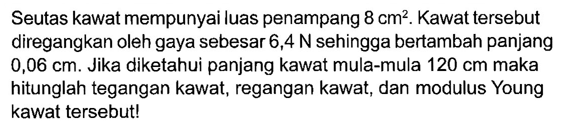 Seutas kawat mempunyai luas penampang 8 cm^2. Kawat tersebut diregangkan oleh gaya sebesar 6,4 N sehingga bertambah panjang 0,06 cm. Jika diketahui panjang kawat mula-mula 120 cm maka hitunglah tegangan kawat, regangan kawat, dan modulus Young kawat tersebut!