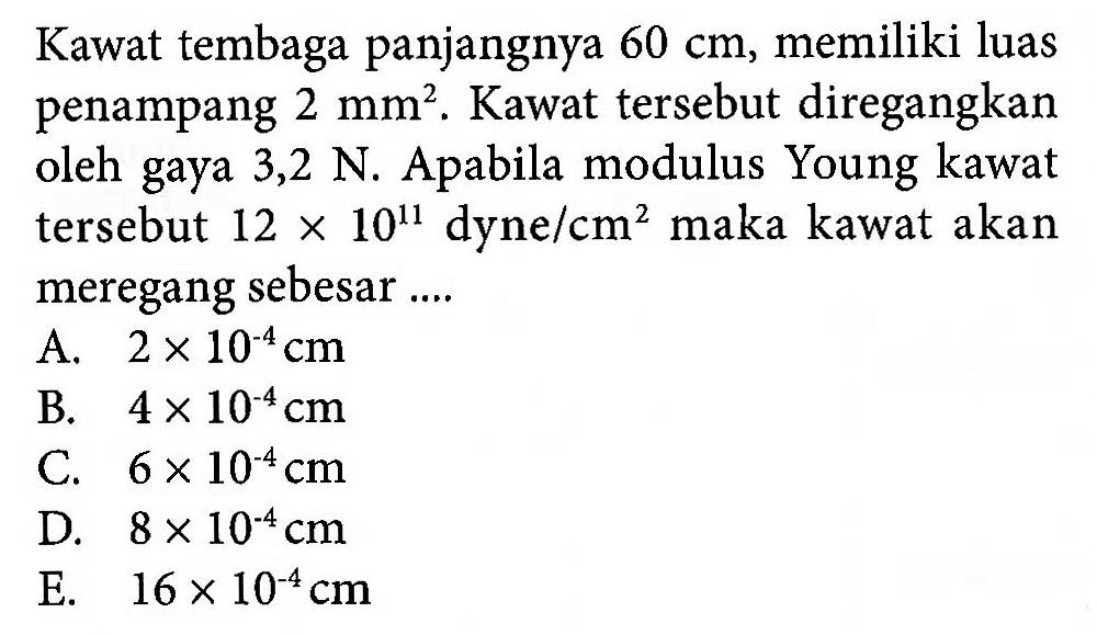 Kawat tembaga panjangnya 60 cm, memiliki luas penampang 2 mm^2. Kawat tersebut diregangkan oleh gaya 3,2 N. Apabila modulus Young kawat tersebut 12 x 10^11 dyne / cm^2 maka kawat akan meregang sebesar ....