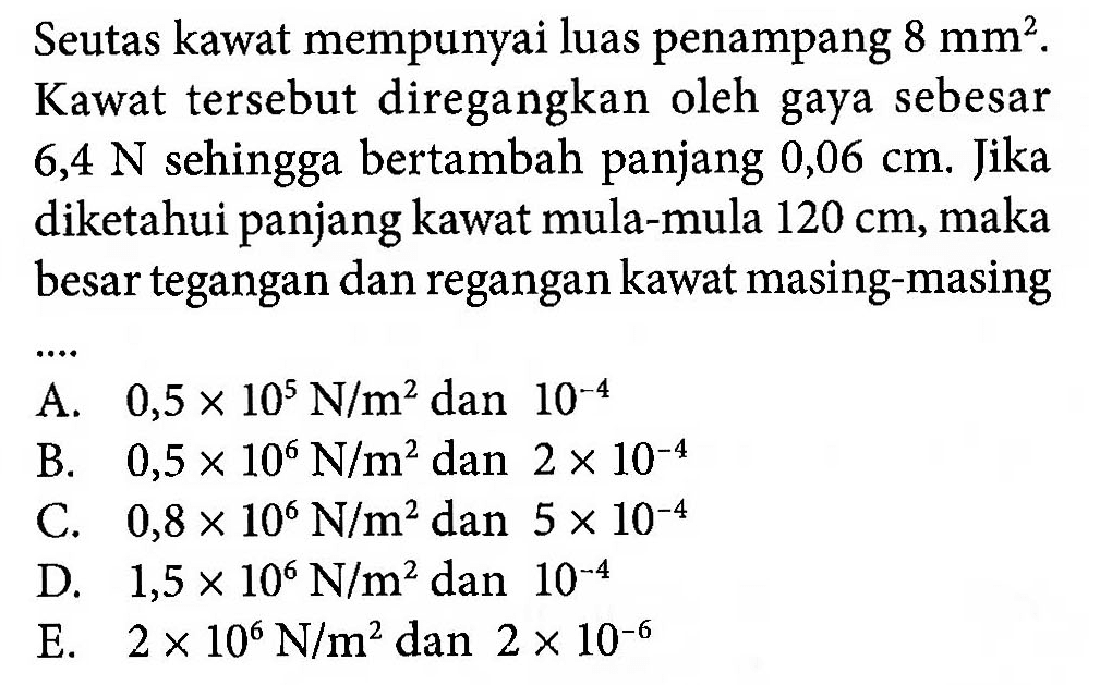 Seutas kawat mempunyai luas penampang 8 mm^2. Kawat tersebut diregangkan oleh gaya sebesar 6,4 N sehingga bertambah panjang 0,06 cm. Jika diketahui panjang kawat mula-mula 120 cm, maka besar tegangan dan regangan kawat masing-masing ....