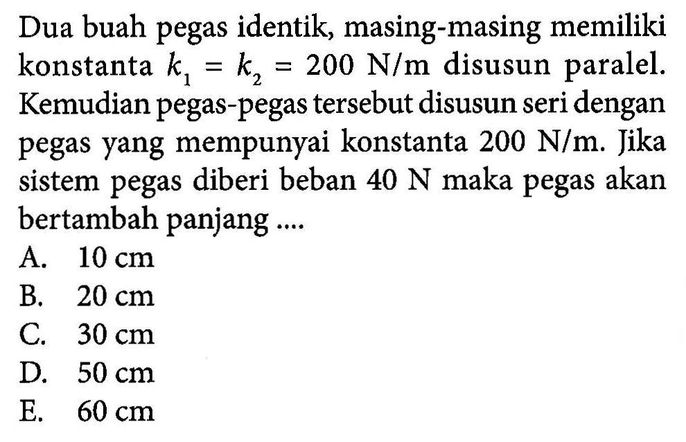 Dua buah pegas identik, masing-masing memiliki konstanta k1= k2 = 200 N/m disusun paralel. Kemudian pegas-pegas tersebut disusun seri dengan pegas yang mempunyai konstanta 200 N/m. Jika sistem pegas diberi beban 40 N maka pegas akan bertambah panjang ....