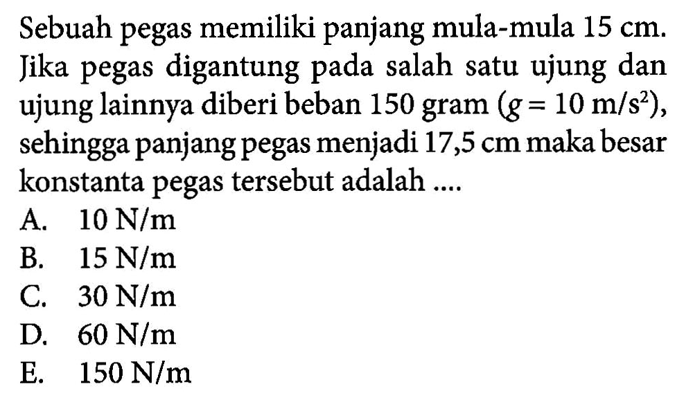 Sebuah pegas memiliki panjang mula-mula 15 cm. Jika pegas digantung salah satu ujung dan ujung lainnya diberi beban 150 gram (g = 10 m/s^2), sehingga panjang pegas menjadi 17,5 cm maka besar konstanta pegas tersebut adalah ....