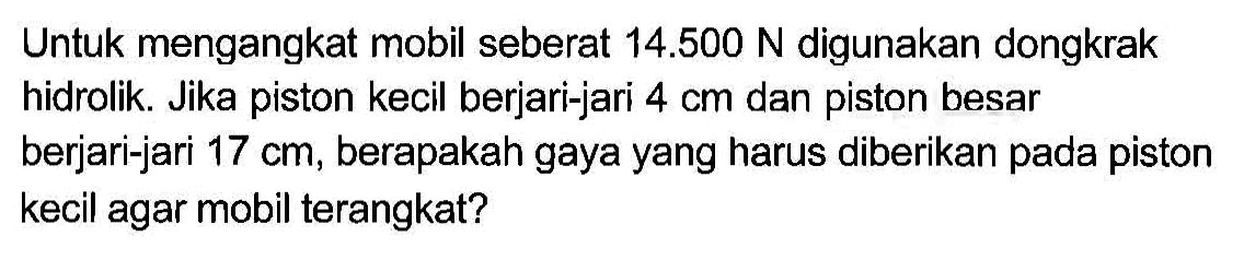 Untuk mengangkat mobil seberat 14.500 N digunakan dongkrak hidrolik. Jika piston kecil berjari-jari 4 cm dan piston besar berjari-jari 17 cm, berapakah gaya yang harus diberikan pada piston kecil agar mobil terangkat?