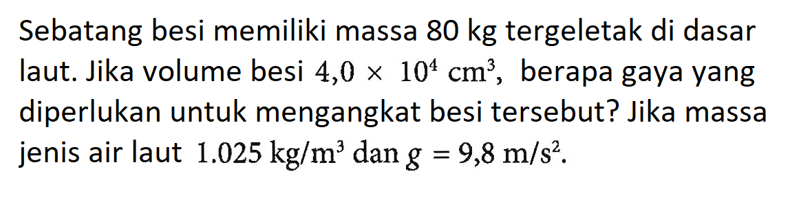 Sebatang besi memiliki massa 80 kg tergeletak di dasar laut. Jika volume besi 4,0 x 10^4 cm^3, berapa gaya yang diperlukan untuk mengangkat besi tersebut? Jika massa jenis air laut 1.025 kg/m^3 dan g = 9,8 m/s^2.