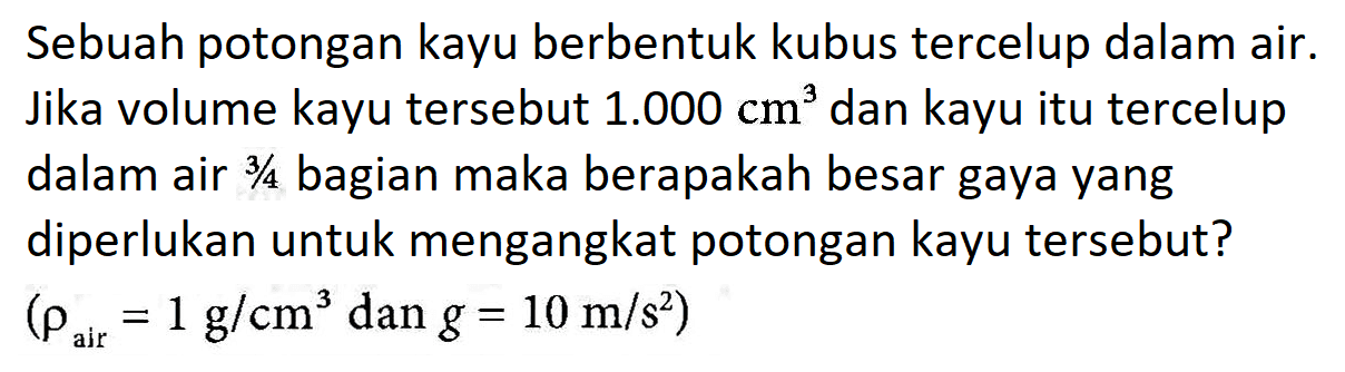 Sebuah potongan kayu berbentuk kubus tercelup dalam air. Jika volume kayu tersebut 1.000 cm^3 dan kayu itu tercelup dalam air 3/4 bagian maka berapakah besar gaya yang diperlukan untuk mengangkat potongan kayu tersebut ? (rho air = 1 g/cm^3 dan g = 10 m/s^2)