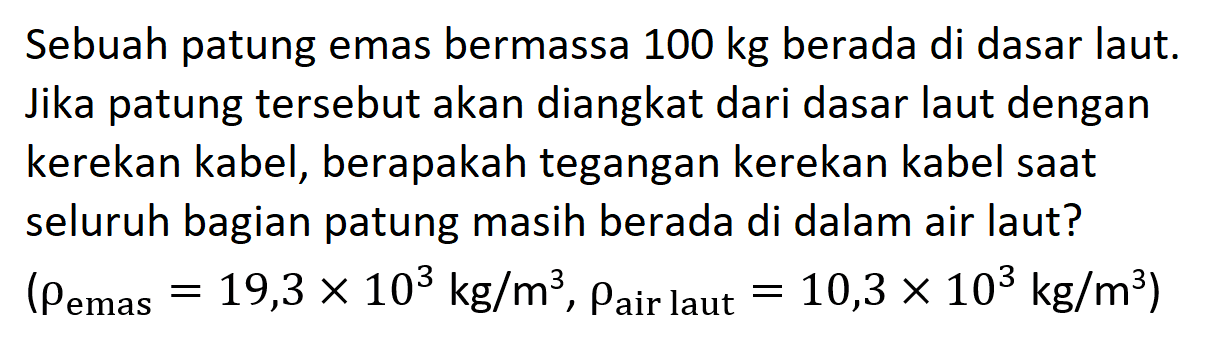 Sebuah patung emas bermassa 100 kg berada di dasar laut. Jika patung tersebut akan diangkat dari dasar laut dengan kerekan kabel, berapakah tegangan kerekan kabel saat seluruh bagian patung masih berada di dalam air laut? (rho emas = 19,3 x 10^3 kg/m^3, rho air laut 10,3 x 10^3 kg/m^3)