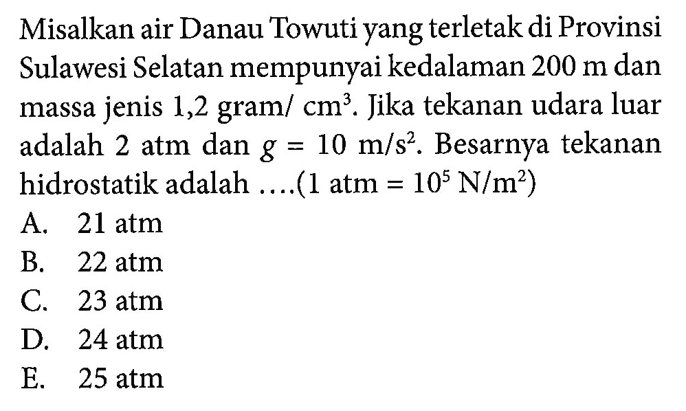 Misalkan air Danau Towuti yang terletak di Provinsi Sulawesi Selatan mempunyai kedalaman 200 m dan massa jenis 1,2 gram/ cm^3. Jika tekanan udara luar adalah 2 atm dan g = 10 m/s^2. Besarnya tekanan hidrostatik adalah (1 atm = 10^5 N/m^2)