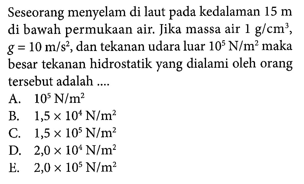 Seseorang menyelam di laut pada kedalaman 15 m di bawah permukaan air. Jika massa air 1 g/cm^3, g = 10 m/s^2, dan tekanan udara luar 10^5 N/m^2 maka besar tekanan hidrostatik yang dialami oleh orang tersebut adalah