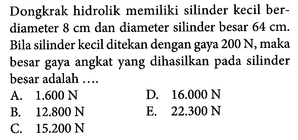 Dongkrak hidrolik memiliki silinder kecil ber- diameter 8 cm dan diameter silinder besar 64 cm. Bila silinder kecil ditekan dengan gaya 200 N, maka besar gaya angkat yang dihasilkan pada silinder besar adalah ....