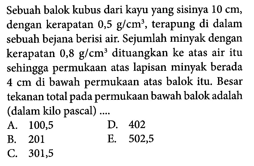 Sebuah balok kubus dari kayu yang sisinya 10 cm, dengan kerapatan 0,5 g / cm^3 , terapung di dalam sebuah bejana berisi air. Sejumlah minyak dengan kerapatan 0,8 g / cm^3 dituangkan ke atas air itu sehingga permukaan atas lapisan minyak berada 4 cm di bawah permukaan atas balok itu. Besar tekanan total pada permukaan bawah balok adalah (dalam kilo pascal) ....