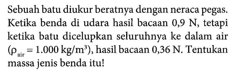 Sebuah batu diukur beratnya dengan neraca pegas. Ketika benda di udara hasil bacaan 0,9 N, tetapi ketika batu dicelupkan seluruhnya ke dalam air (rho air = 1.000 kg/m^3 ), hasil bacaan 0,36 N, Tentukan air massa jenis benda itu!