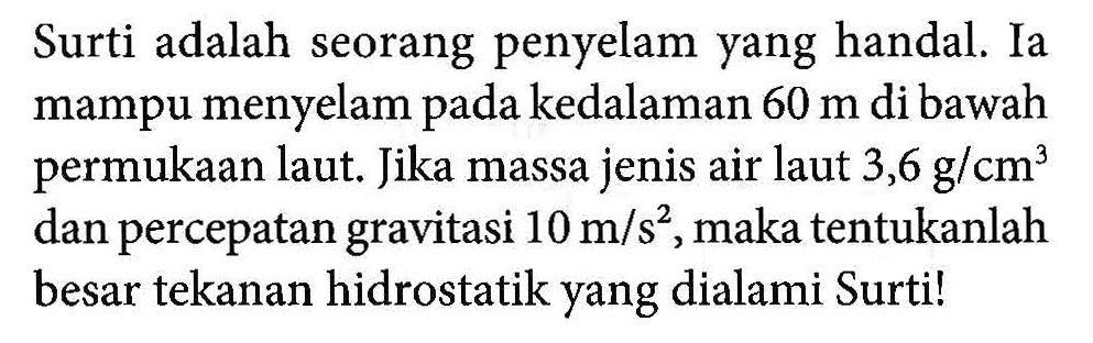 Surti adalah seorang penyelam yang handal. Ia mampu menyelam pada kedalaman 60 m di bawah permukaan laut. Jika massa jenis air laut 3,6 g/cm^3 dan percepatan gravitasi 10 m/s^2,maka tentukanlah besar tekanan hidrostatik yang dialami Surtil