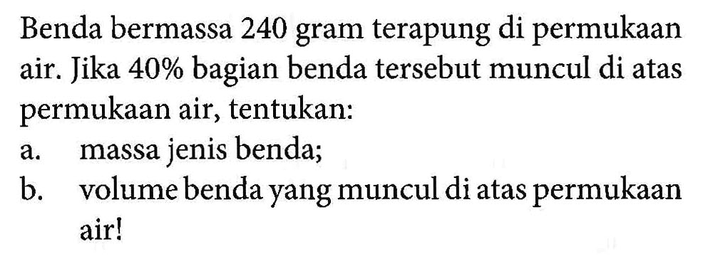 Benda bermassa 240 gram terapung di permukaan air. Jika 40% bagian benda tersebut muncul di atas permukaan air, tentukan: a. massa jenis benda; b. volume benda yang muncul di atas permukaan air!