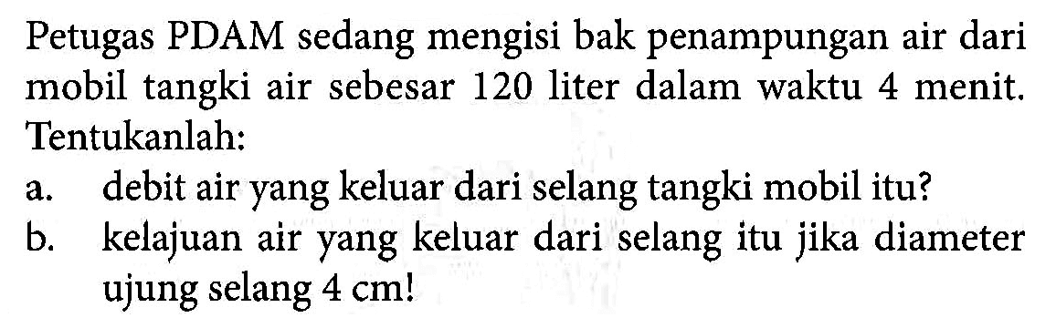 Petugas PDAM sedang mengisi bak penampungan air dari mobil tangki air sebesar 120 liter dalam waktu 4 menit. Tentukanlah: a. debit air yang keluar dari selang tangki mobil itu? b. kelajuan air yang keluar dari selang itu jika diameter ujung selang 4 cm!