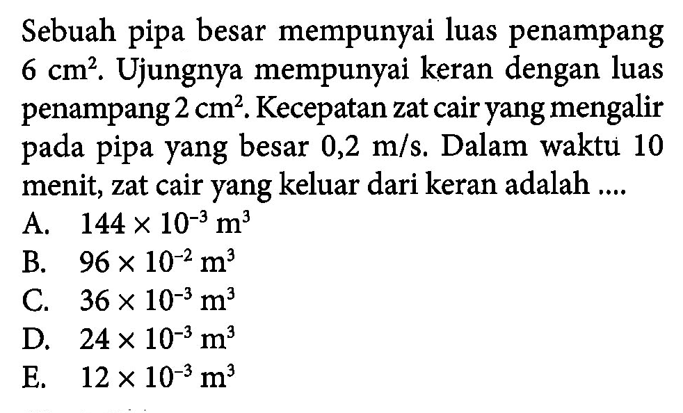 Sebuah pipa besar mempunyai luas penampang 6 cm^2. Ujungnya mempunyai keran dengan luas penampang 2 cm^2. Kecepatan zat cair yang mengalir pada pipa yang besar 0,2 m/s. Dalam waktu 10 menit, zat cair yang keluar dari keran adalah ....