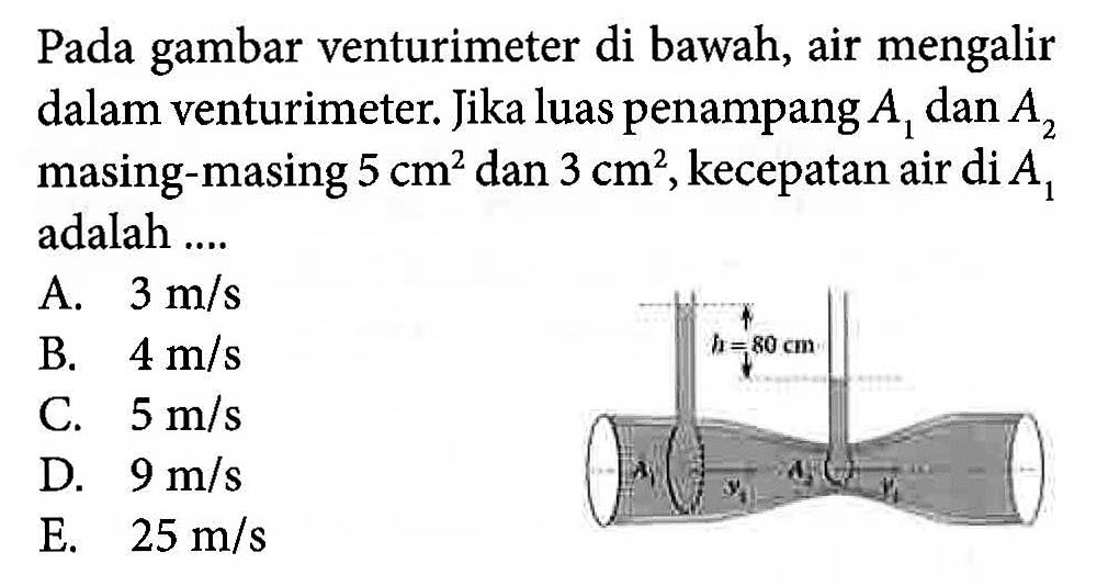 Pada gambar venturimeter di bawah, air mengalir dalam venturimeter. Jika luas penampang A1 dan A2 masing-masing 5 cm^2 dan 3 cm^2, kecepatan air di A1 adalah ... A.  3 m/s B.  4 m/s C.  5 m/s D.  9 m/s E.  25 m/s h=80 cm A1 A2 v1 v2 