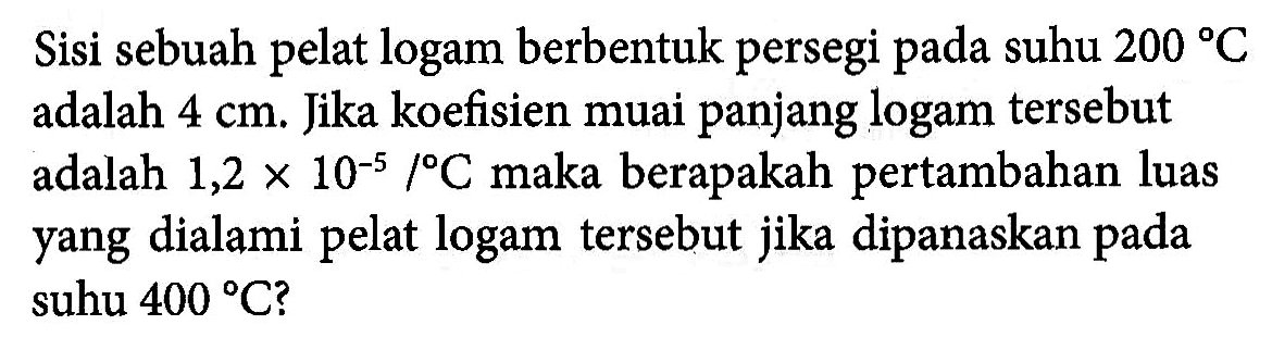 Sisi sebuah pelat logam berbentuk persegi pada suhu 200 C adalah 4 cm. Jika koefisien muai panjang logam tersebut adalah 1,2 x 10^(-5)/ C maka berapakah pertambahan luas yang dialami pelat logam tersebut jika dipanaskan pada suhu 400 C?