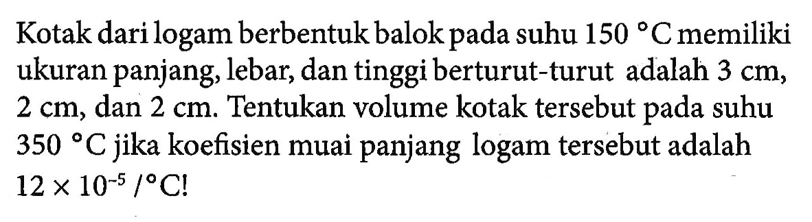 Kotak dari logam berbentuk balok pada suhu 150 C memiliki ukuran panjang, lebar, dan tinggi berturut-turut adalah 3 cm, 2 cm, dan 2 cm. Tentukan volume kotak tersebut pada suhu 350 C jika koefisien muai panjang logam tersebut adalah 12 x 10^(-5) /C!