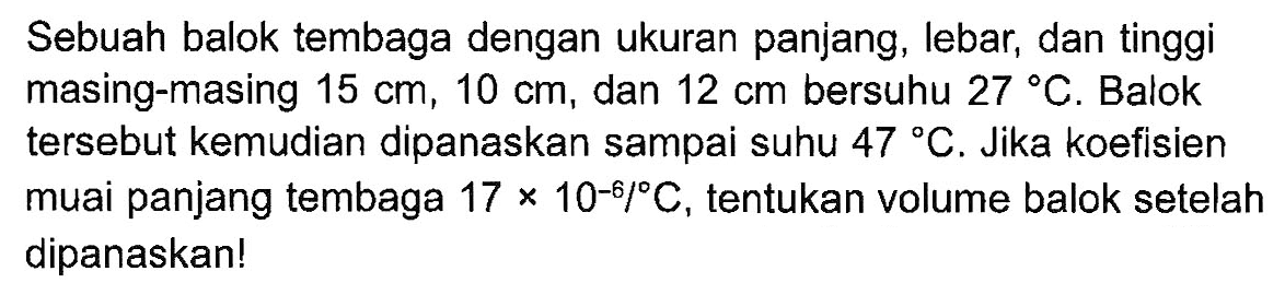 Sebuah balok tembaga dengan ukuran panjang, lebar; dan tinggi masing-masing 15 cm, 10 cm, dan 12 cm bersuhu 27 C. Balok tersebut kemudian dipanaskan sampai suhu 47 C. Jika koefisien muai panjang tembaga 17 X 10^-8/C , tentukan volume balok setelah dipanaskanl