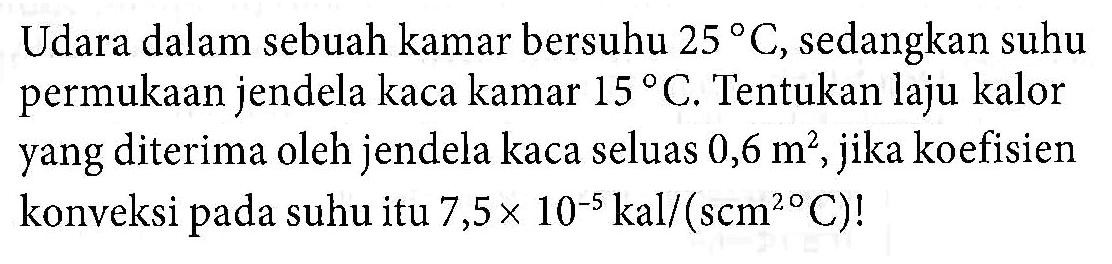 Udara dalam sebuah kamar bersuhu 25 C, sedangkan suhu permukaan jendela kaca kamar 15 C. Tentukan laju kalor yang diterima oleh jendela kaca seluas 0,6 m^2, jika koefisien konveksi pada suhu itu 7,5 x 10^(-5) kal/(scm^2 C)!