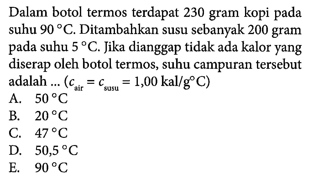 Dalam botol termos terdapat 230 gram kopi pada suhu 90 C.Ditambahkan susu sebanyak 200 gram pada suhu 5 C. Jika dianggap tidak ada kalor yang diserap oleh botol termos, suhu campuran tersebut adalah (Cair=Csusu = 1,00 kal/(g C))