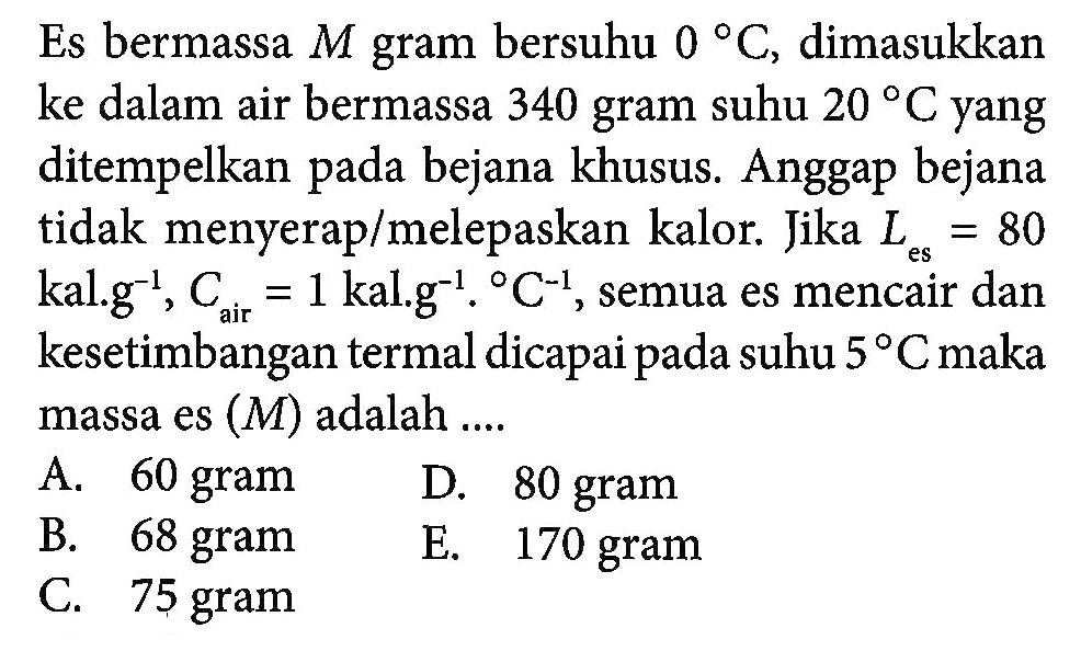 Es bermassa M gram bersuhu 0 C, dimasukkan ke dalam air bermassa 340 gram suhu 20 C yang ditempelkan bejana khusus Anggap bejana tidak menyeraplmelepaskan kalor. Jika Les = 80 es kal g^-1, Cair = 1 kal g^-1. C-1, semua es mencair dan kesetimbangan termal dicapai pada suhu 5 C maka massa es (M) adalah