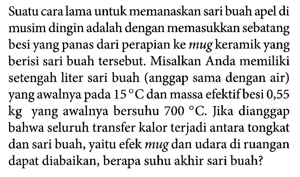 Suatu cara lama untuk memanaskan sari buah apel di musim dingin adalah dengan memasukkan sebatang besi yang panas dari perapian ke mug keramik yang berisi sari buah tersebut. Misalkan Anda memiliki setengah liter sari buah (anggap sama dengan air) yang awalnya pada 15 C dan massa efektif besi 0,55 kg yang awalnya bersuhu 700 C. Jika dianggap bahwa seluruh transfer kalor terjadi antara tongkat dan sari buah, yaitu efek mug dan udara di ruangan dapat diabaikan, berapa suhu akhir sari buah?