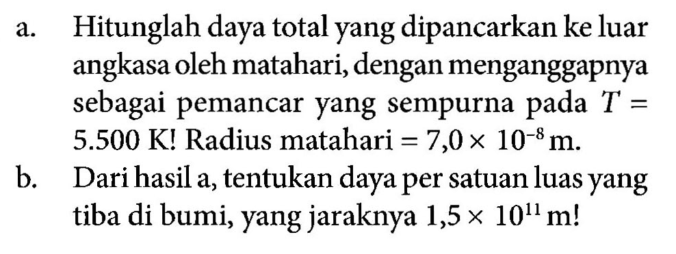 a. Hitunglah daya total yang dipancarkan ke luar angkasa oleh matahari, dengan menganggapnya sebagai pemancar yang sempurna pada  T =  5.500 K! Radius matahari = 7,0 x 10^(-8) m.
b. Dari hasil a, tentukan daya per satuan luas yang tiba di bumi, yang jaraknya 1,5 x 10^11 m!