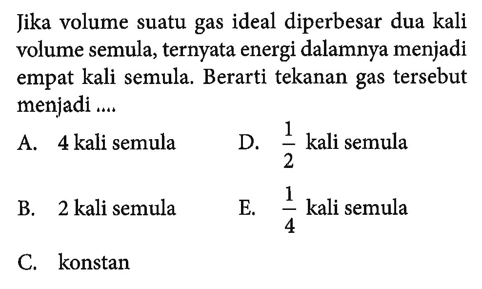 Jika volume suatu gas ideal diperbesar dua kali volume semula, ternyata energi dalamnya menjadi empat kali semula. Berarti tekanan gas tersebut menjadi .....