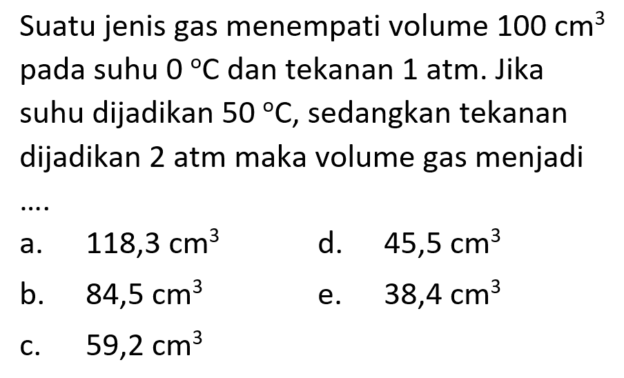 Suatu jenis gas menempati volume 100 cm^3 pada suhu 0 C dan tekanan 1 atm. Jika suhu dijasikan 50 C, sedangkan tekanan dijadikan 2 atm maka volume gas menjadi ....