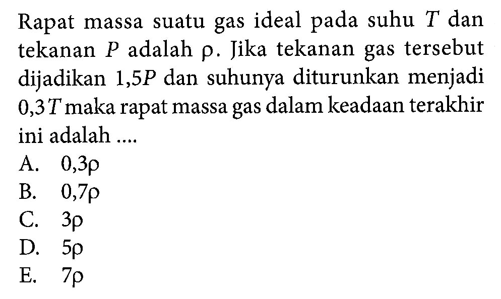 Rapat massa suatu gas ideal suhu T dan tekanan P adalah rho. Jika tekanan gas tersebut dijadikan 1,5P dan suhunya diturunkan menjadi 0,3T maka rapat massa gas dalam keadaan terakhir ini adalah ....