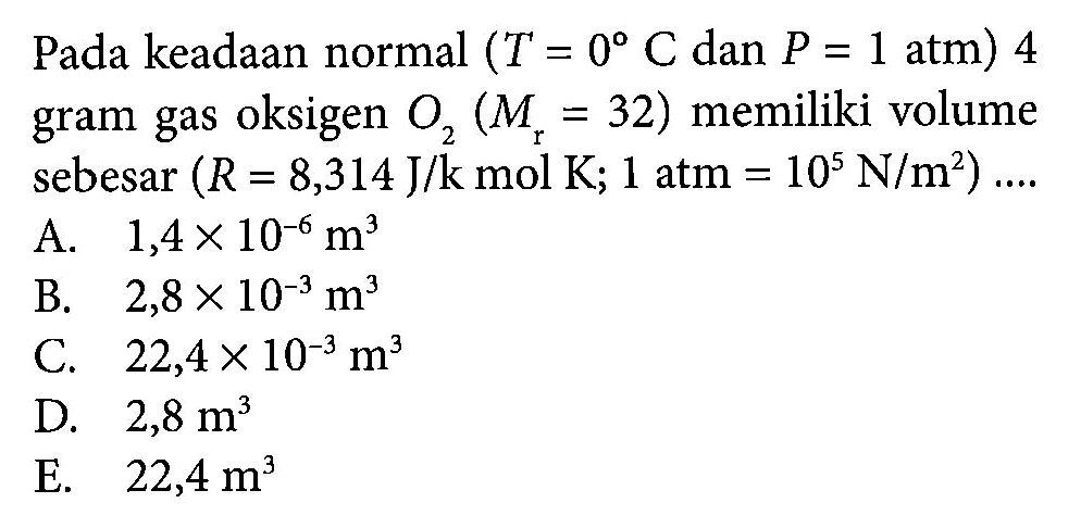 Pada keadaan normal (T = 0 C dan P = 1 atm) 4 gram gas oksigen O2 (Mr = 32) memiliki volume sebesar (R = 8,314 J/k mol K; 1 atm = 10^5 N/m^2) ....