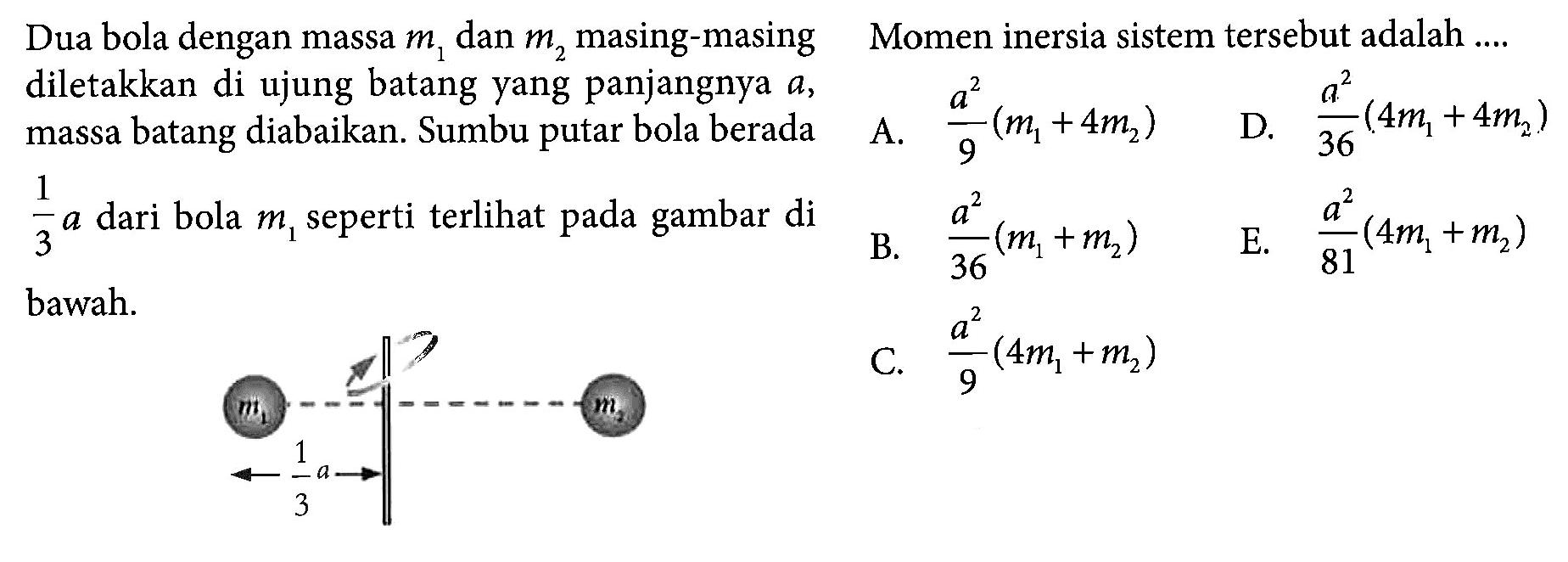 Dua bola dengan massa m1 dan m2 masing-masing diletakkan di ujung batang yang panjangnya a, massa batang diabaikan. Sumbu putar bola berada 1/3 a dari bola m1 seperti terlihat pada gambar di bawah. m1 m2 1/3 a Momen inersia sistem tersebut adalah ....