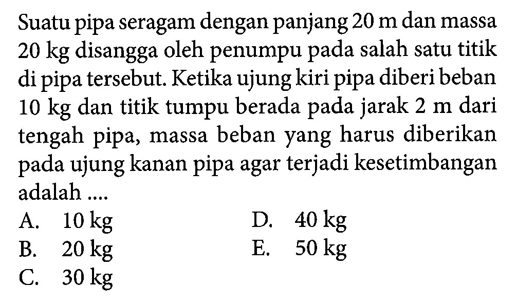 Suatu pipa seragam dengan panjang 20 m dan massa 20 kg disangga oleh penumpu pada salah satu titik di pipa tersebut: Ketika ujung kiri pipa diberibeban 10 kg dan titik tumpu berada pada jarak 2 m dari tengah pipa, massa beban yang harus diberikan pada ujung kanan pipa agar terjadi kesetimbangan adalah ..