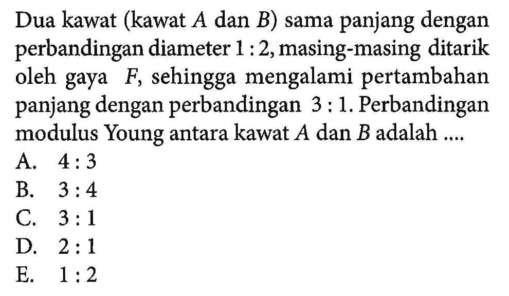 Dua kawat (kawat A dan B) sama panjang dengan perbandingan diameter 1 : 2, masing-masing ditarik oleh gaya F, sehingga mengalami pertambahan panjang dengan perbandingan 3 : 1. Perbandingan modulus Young antara kawat A dan B adalah ....