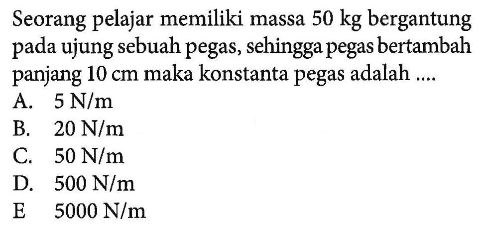 Seorang pelajar memiliki massa 50 kg bergantung pada ujung sebuah pegas, sehingga pegas bertambah panjang 10 cm maka konstanta pegas adalah ....