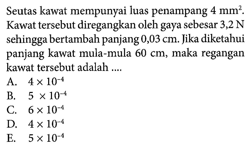 Seutas kawat mempunyai luas penampang 4 mm^2. Kawat tersebut diregangkan oleh gaya sebesar 3,2 N sehingga bertambah panjang 0,03 cm. Jika diketahui panjang kawat mula-mula 60 cm, maka regangan kawat tersebut adalah ....