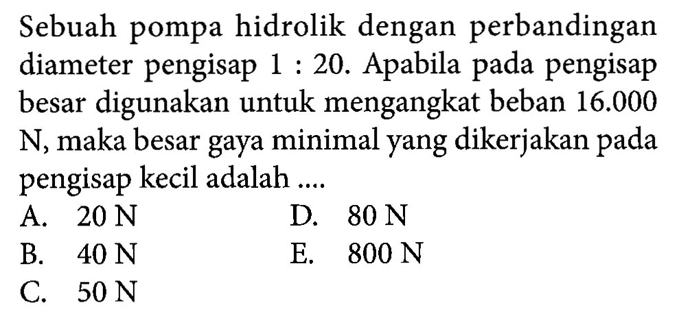 Sebuah pompa hidrolik dengan perbandingan diameter pengisap 1 : 20. Apabila pengisap besar digunakan untuk mengangkat beban 16.000 N, maka besar gaya minimal yang dikerjakan pengisap kecil adalah ....